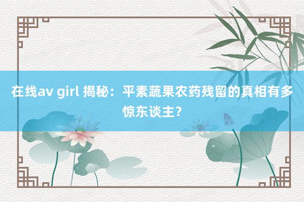 在线av girl 揭秘：平素蔬果农药残留的真相有多惊东谈主？