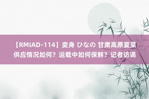 【RMIAD-114】変身 ひなの 甘肃高原夏菜供应情况如何？运载中如何保鲜？记者访谒