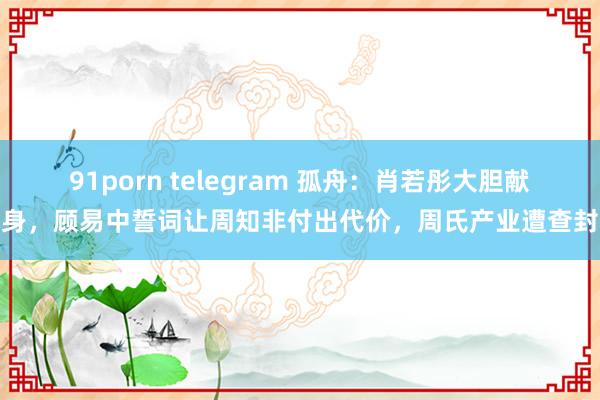 91porn telegram 孤舟：肖若彤大胆献身，顾易中誓词让周知非付出代价，周氏产业遭查封