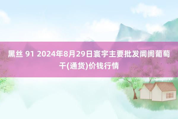 黑丝 91 2024年8月29日寰宇主要批发阛阓葡萄干(通货)价钱行情