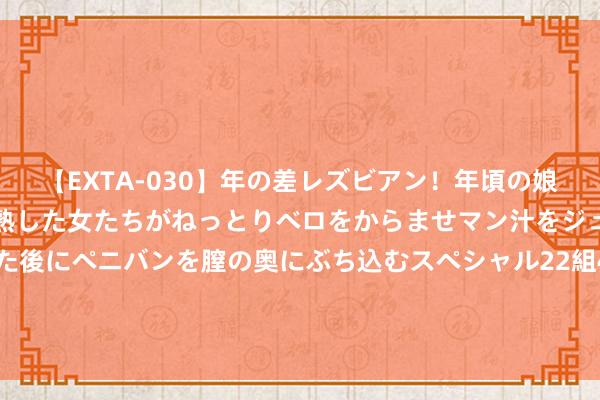 【EXTA-030】年の差レズビアン！年頃の娘たちとお母さんくらいの熟した女たちがねっとりベロをからませマン汁をジュルジュル舐め合った後にペニバンを膣の奥にぶち込むスペシャル22組45名4時間 2024年8月29日天下主要批发市集葡萄干(特级)价钱行情