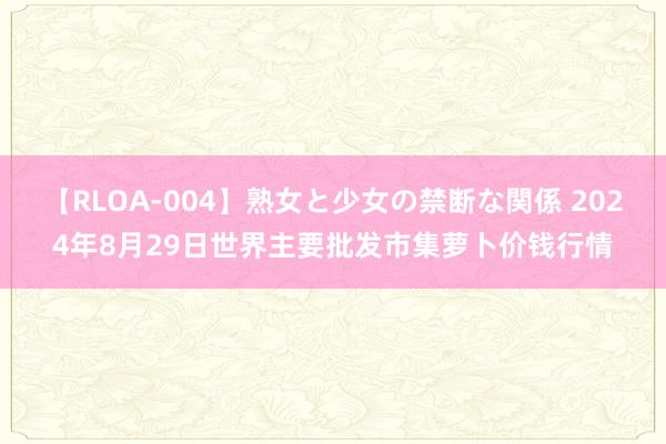 【RLOA-004】熟女と少女の禁断な関係 2024年8月29日世界主要批发市集萝卜价钱行情