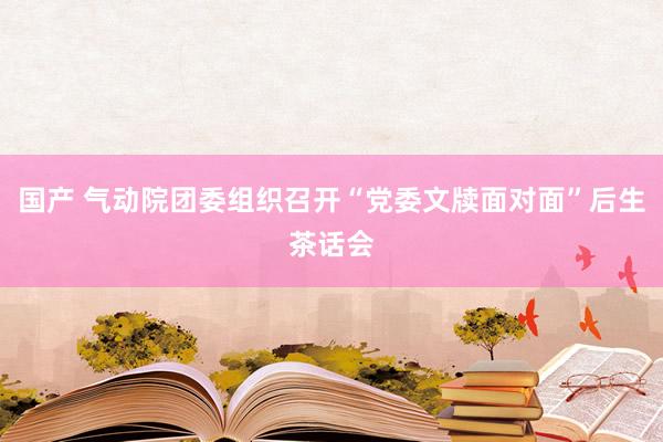 国产 气动院团委组织召开“党委文牍面对面”后生茶话会