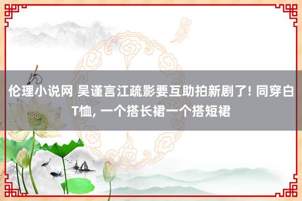 伦理小说网 吴谨言江疏影要互助拍新剧了! 同穿白T恤， 一个搭长裙一个搭短裙