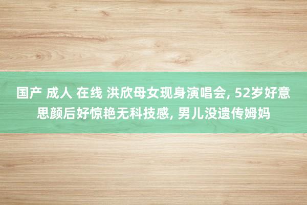 国产 成人 在线 洪欣母女现身演唱会， 52岁好意思颜后好惊艳无科技感， 男儿没遗传姆妈