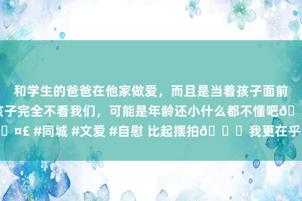 和学生的爸爸在他家做爱，而且是当着孩子面前做爱，太刺激了，孩子完全不看我们，可能是年龄还小什么都不懂吧? #同城 #文爱 #自慰 比起摆拍?我更在乎这一秒的生命力?