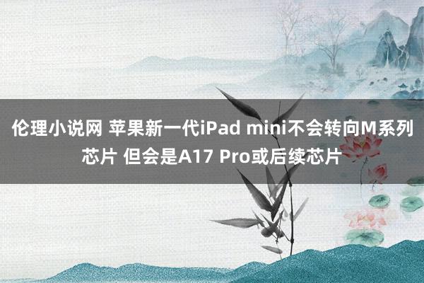 伦理小说网 苹果新一代iPad mini不会转向M系列芯片 但会是A17 Pro或后续芯片