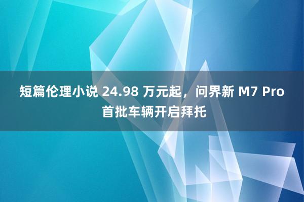 短篇伦理小说 24.98 万元起，问界新 M7 Pro 首批车辆开启拜托