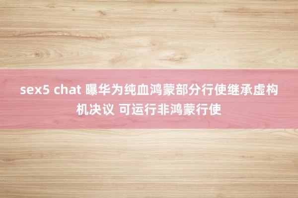 sex5 chat 曝华为纯血鸿蒙部分行使继承虚构机决议 可运行非鸿蒙行使