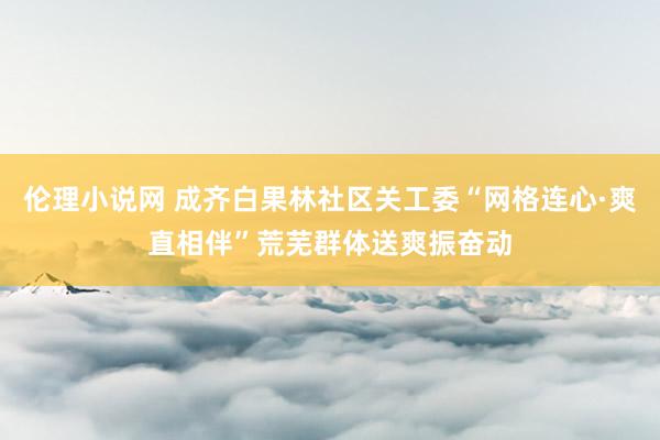 伦理小说网 成齐白果林社区关工委“网格连心·爽直相伴”荒芜群体送爽振奋动