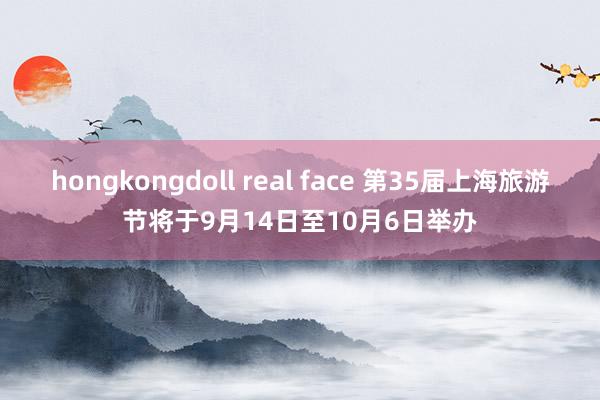 hongkongdoll real face 第35届上海旅游节将于9月14日至10月6日举办