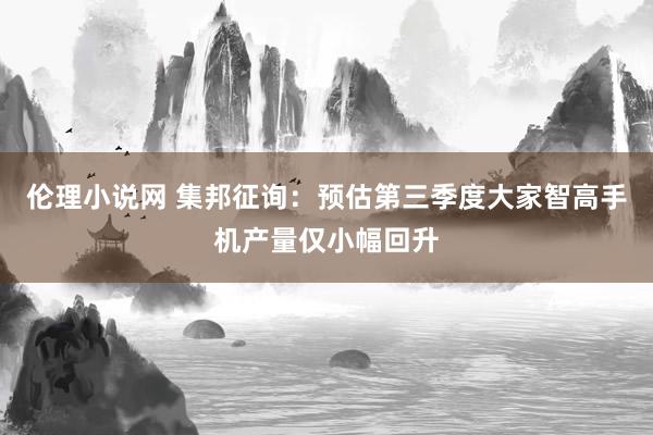 伦理小说网 集邦征询：预估第三季度大家智高手机产量仅小幅回升