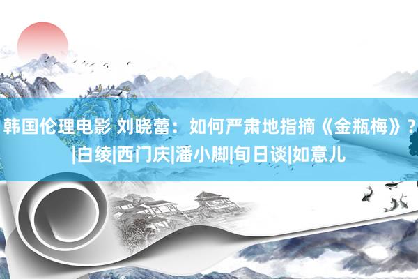 韩国伦理电影 刘晓蕾：如何严肃地指摘《金瓶梅》？|白绫|西门庆|潘小脚|旬日谈|如意儿