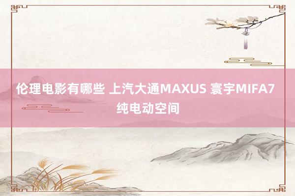 伦理电影有哪些 上汽大通MAXUS 寰宇MIFA7 纯电动空间