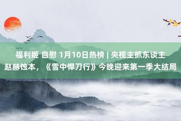 福利姬 自慰 1月10日热榜 | 央视主抓东谈主赵赫蚀本，《雪中悍刀行》今晚迎来第一季大结局