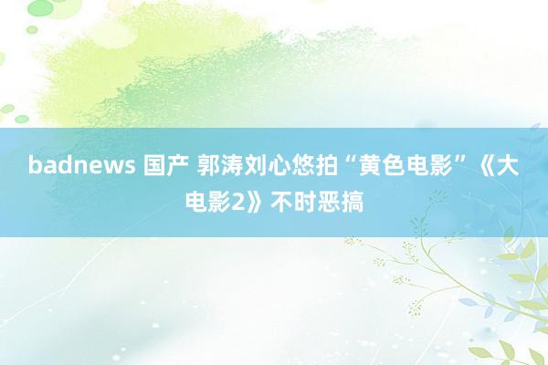 badnews 国产 郭涛刘心悠拍“黄色电影”《大电影2》不时恶搞