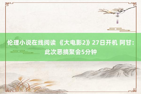 伦理小说在线阅读 《大电影2》27日开机 阿甘：此次恶搞聚会5分钟