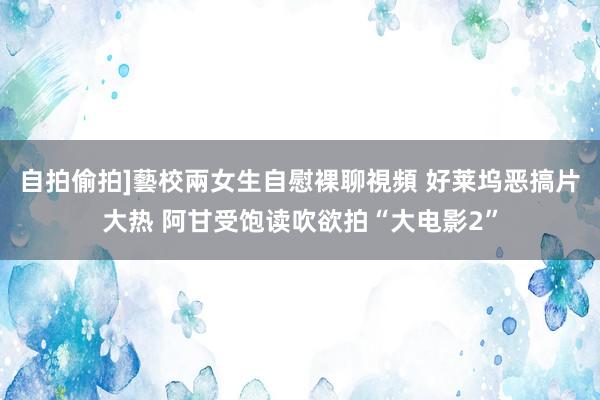 自拍偷拍]藝校兩女生自慰裸聊視頻 好莱坞恶搞片大热 阿甘受饱读吹欲拍“大电影2”