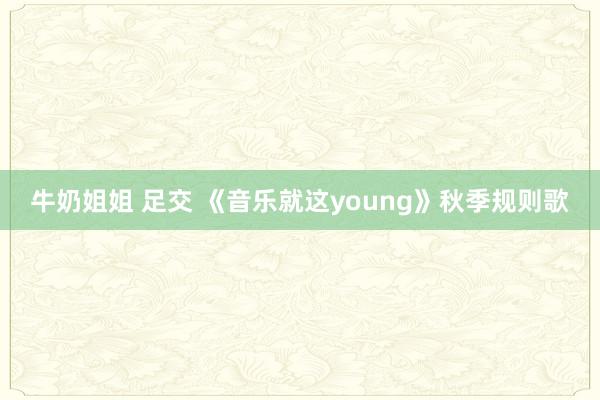 牛奶姐姐 足交 《音乐就这young》秋季规则歌