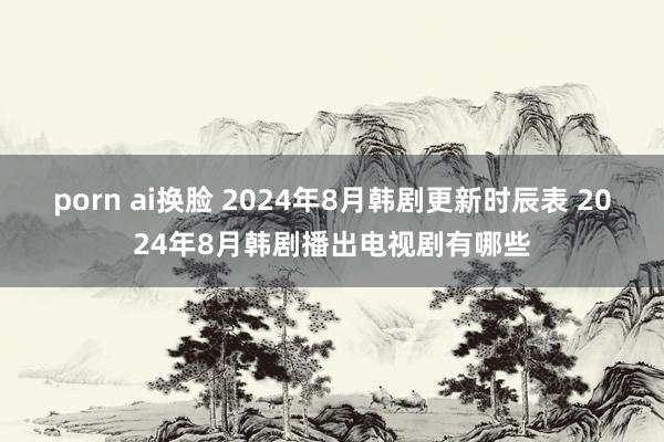 porn ai换脸 2024年8月韩剧更新时辰表 2024年8月韩剧播出电视剧有哪些