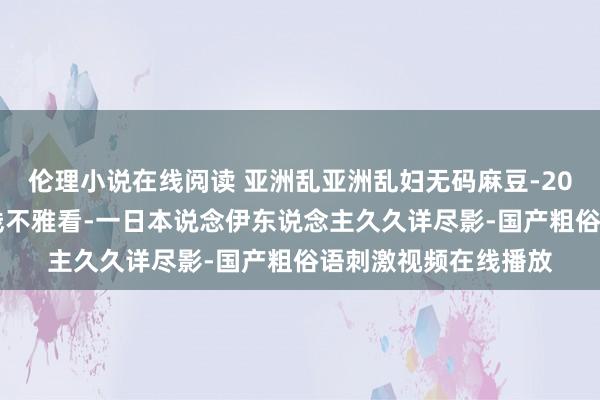 伦理小说在线阅读 亚洲乱亚洲乱妇无码麻豆-2020国产佳构香蕉在线不雅看-一日本说念伊东说念主久久详尽影-国产粗俗语刺激视频在线播放