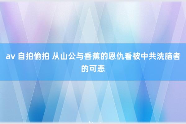 av 自拍偷拍 从山公与香蕉的恩仇看被中共洗脑者的可悲