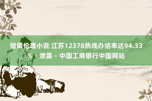 短篇伦理小说 江苏12378热线办结率达94.33%－泄露－中国工商银行中国网站