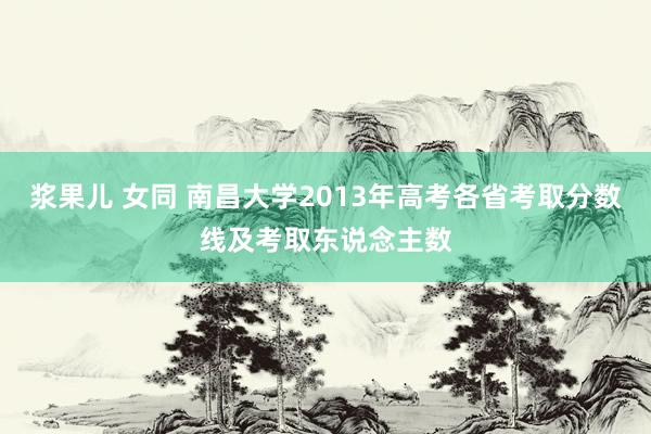 浆果儿 女同 南昌大学2013年高考各省考取分数线及考取东说念主数