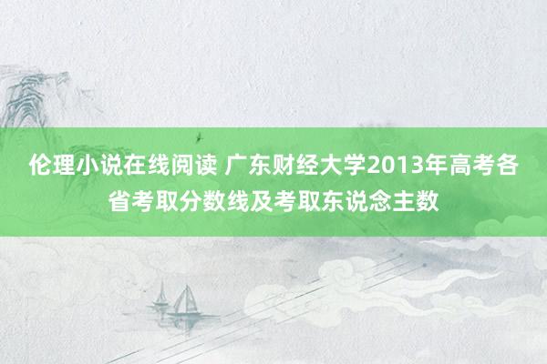 伦理小说在线阅读 广东财经大学2013年高考各省考取分数线及考取东说念主数