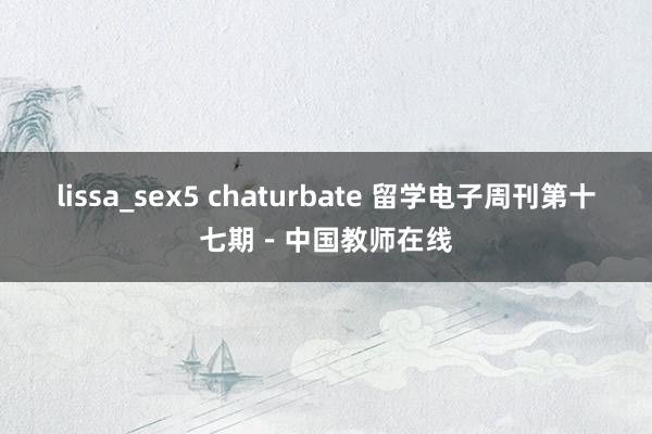 lissa_sex5 chaturbate 留学电子周刊第十七期－中国教师在线