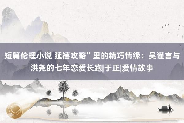 短篇伦理小说 延禧攻略”里的精巧情缘：吴谨言与洪尧的七年恋爱长跑|于正|爱情故事