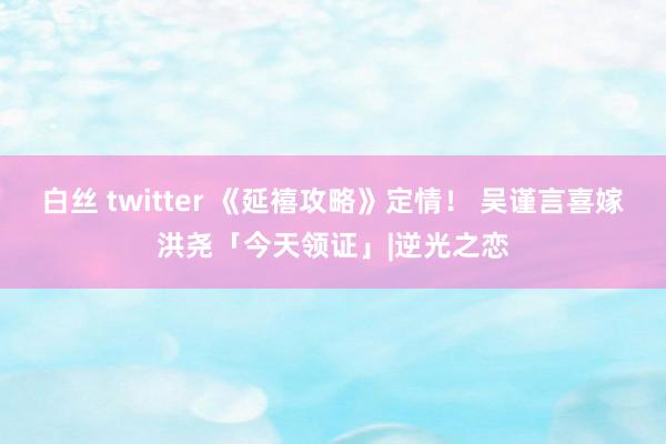 白丝 twitter 《延禧攻略》定情！ 吴谨言喜嫁洪尧「今天领证」|逆光之恋