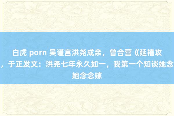 白虎 porn 吴谨言洪尧成亲，曾合营《延禧攻略》，于正发文：洪尧七年永久如一，我第一个知谈她念念嫁