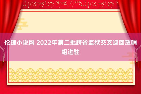 伦理小说网 2022年第二批跨省监狱交叉巡回放哨组进驻