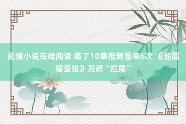 伦理小说在线阅读 临了10集推倒重来6次 《巡回稽查组》竟然“烂尾”