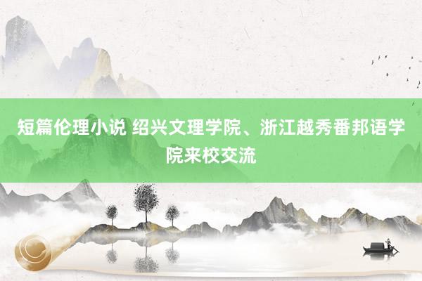 短篇伦理小说 绍兴文理学院、浙江越秀番邦语学院来校交流