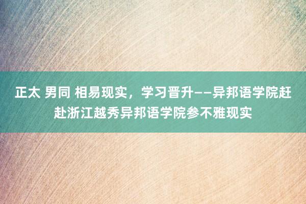 正太 男同 相易现实，学习晋升——异邦语学院赶赴浙江越秀异邦语学院参不雅现实