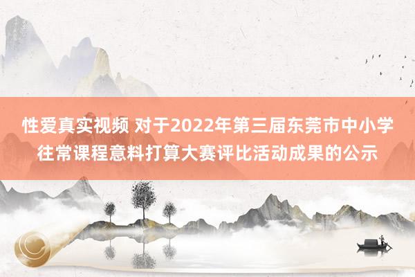 性爱真实视频 对于2022年第三届东莞市中小学往常课程意料打算大赛评比活动成果的公示