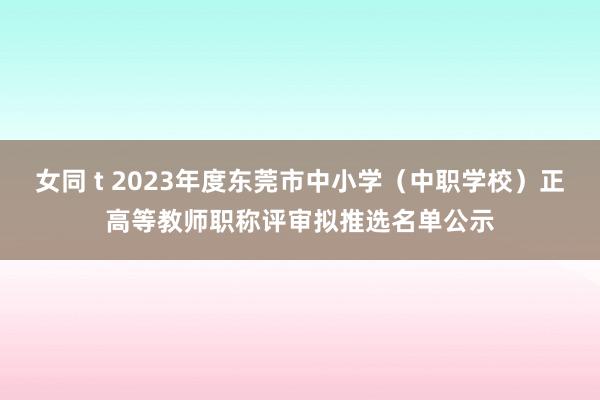 女同 t 2023年度东莞市中小学（中职学校）正高等教师职称评审拟推选名单公示