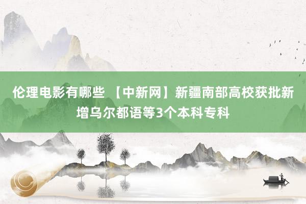 伦理电影有哪些 【中新网】新疆南部高校获批新增乌尔都语等3个本科专科