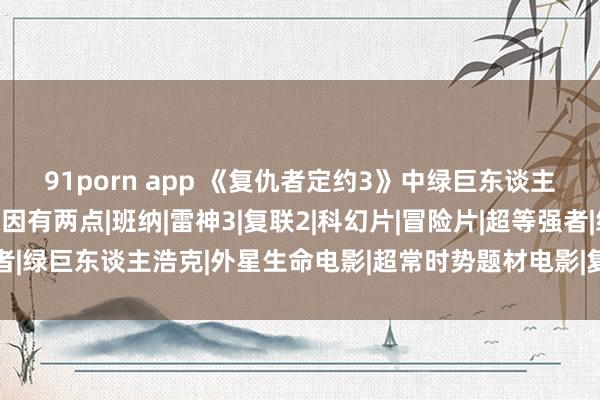 91porn app 《复仇者定约3》中绿巨东谈主为什么不肯意出来？原因有两点|班纳|雷神3|复联2|科幻片|冒险片|超等强者|绿巨东谈主浩克|外星生命电影|超常时势题材电影|复仇者定约3：无穷之战