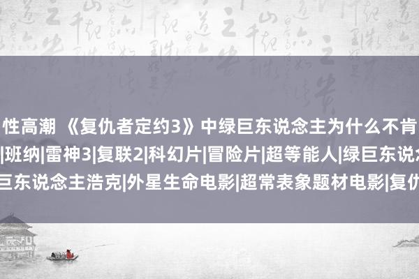 性高潮 《复仇者定约3》中绿巨东说念主为什么不肯意出来？原因有两点|班纳|雷神3|复联2|科幻片|冒险片|超等能人|绿巨东说念主浩克|外星生命电影|超常表象题材电影|复仇者定约3：无穷之战