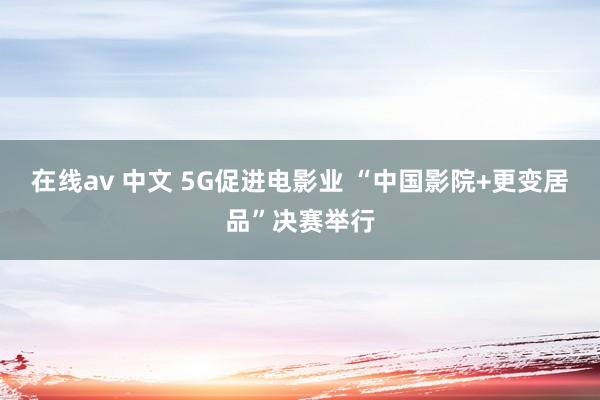 在线av 中文 5G促进电影业 “中国影院+更变居品”决赛举行