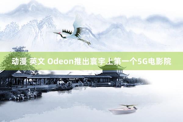 动漫 英文 Odeon推出寰宇上第一个5G电影院