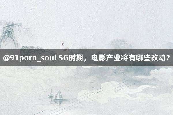 @91porn_soul 5G时期，电影产业将有哪些改动？