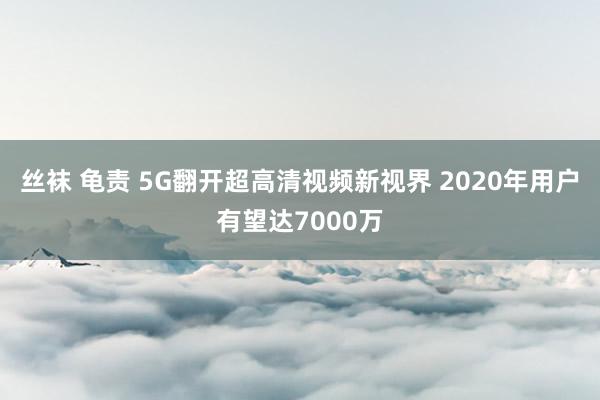 丝袜 龟责 5G翻开超高清视频新视界 2020年用户有望达7000万