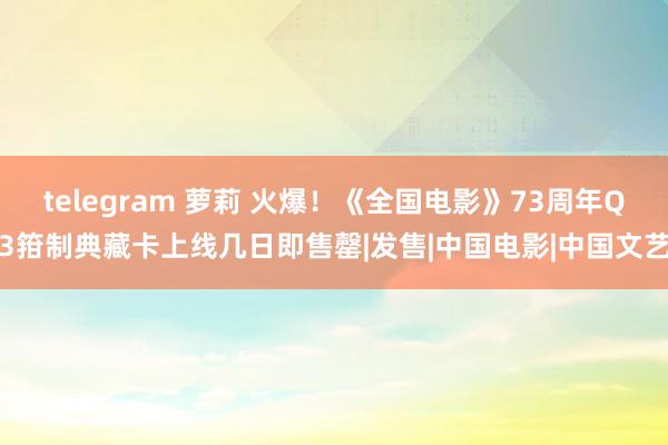 telegram 萝莉 火爆！《全国电影》73周年Q3箝制典藏卡上线几日即售罄|发售|中国电影|中国文艺