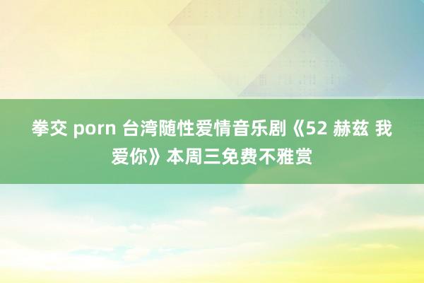 拳交 porn 台湾随性爱情音乐剧《52 赫兹 我爱你》本周三免费不雅赏