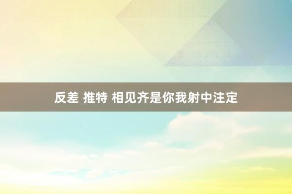 反差 推特 相见齐是你我射中注定