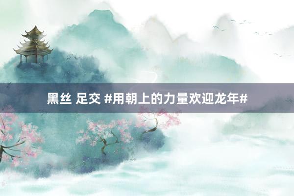 黑丝 足交 #用朝上的力量欢迎龙年#